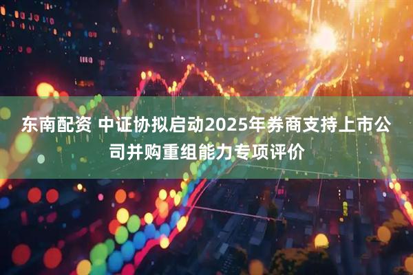 东南配资 中证协拟启动2025年券商支持上市公司并购重组能力专项评价