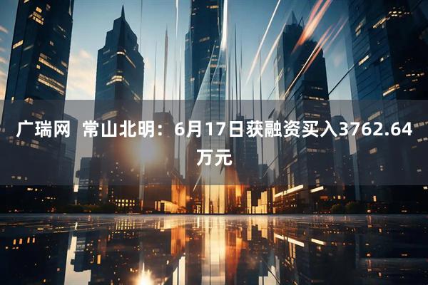 广瑞网  常山北明：6月17日获融资买入3762.64万元