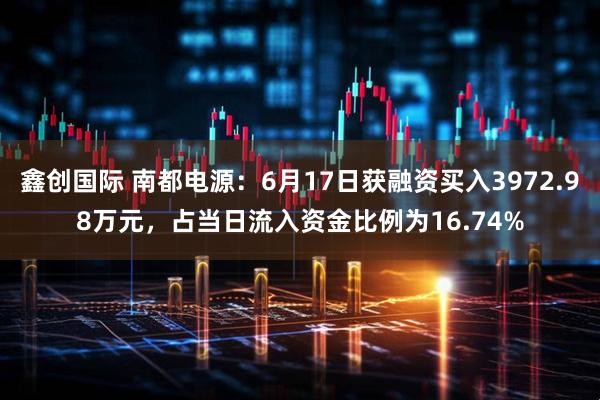 鑫创国际 南都电源：6月17日获融资买入3972.98万元，占当日流入资金比例为16.74%