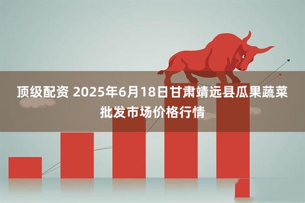 顶级配资 2025年6月18日甘肃靖远县瓜果蔬菜批发市场价格行情