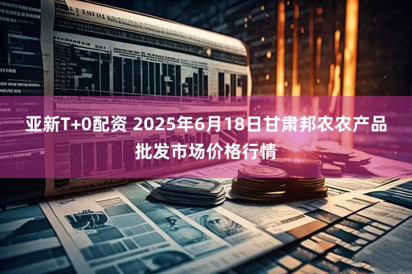 亚新T+0配资 2025年6月18日甘肃邦农农产品批发市场价格行情