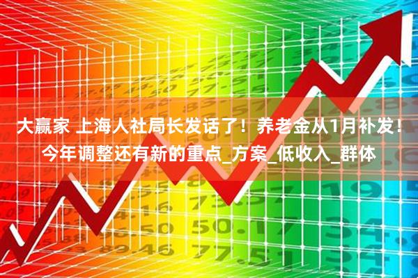 大赢家 上海人社局长发话了！养老金从1月补发！今年调整还有新的重点_方案_低收入_群体