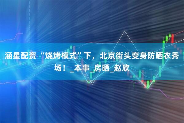 涵星配资 “烧烤模式”下，北京街头变身防晒衣秀场！_本事_房晒_赵欣