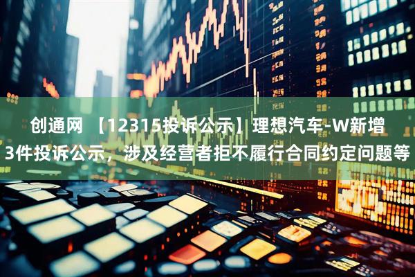 创通网 【12315投诉公示】理想汽车-W新增3件投诉公示，涉及经营者拒不履行合同约定问题等