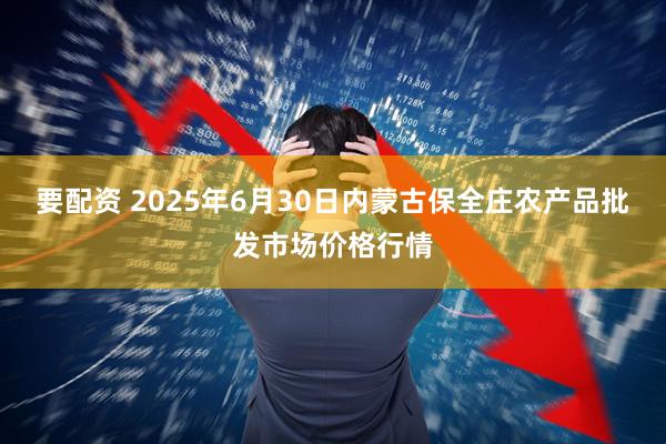 要配资 2025年6月30日内蒙古保全庄农产品批发市场价格行情
