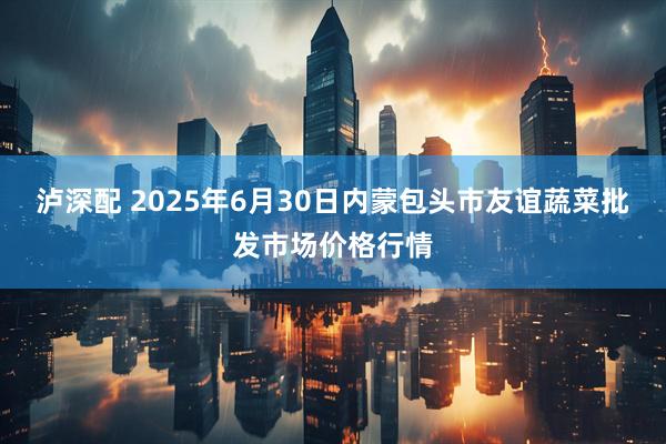 泸深配 2025年6月30日内蒙包头市友谊蔬菜批发市场价格行情