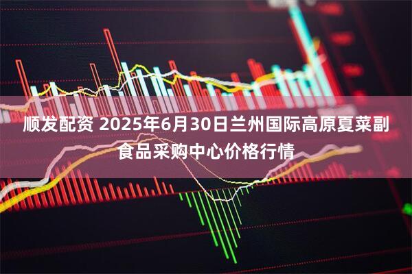 顺发配资 2025年6月30日兰州国际高原夏菜副食品采购中心价格行情