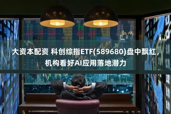 大资本配资 科创综指ETF(589680)盘中飘红，机构看好AI应用落地潜力