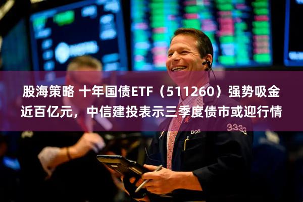 股海策略 十年国债ETF（511260）强势吸金近百亿元，中信建投表示三季度债市或迎行情