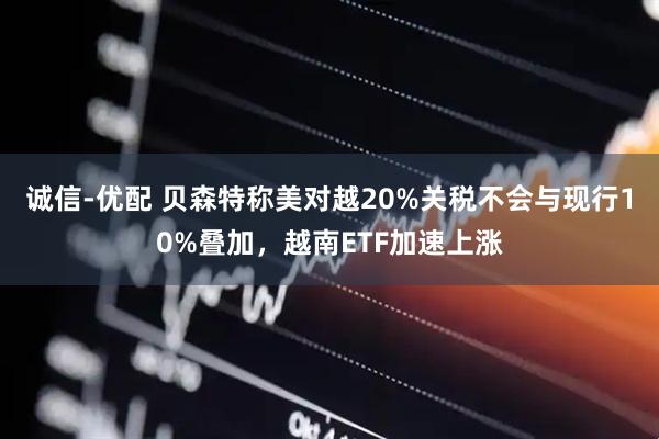 诚信-优配 贝森特称美对越20%关税不会与现行10%叠加，越南ETF加速上涨