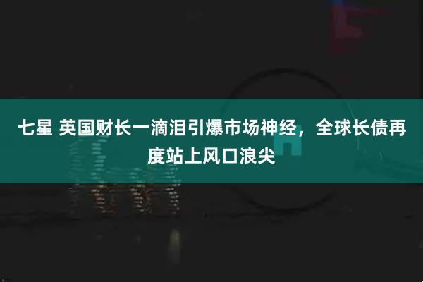 七星 英国财长一滴泪引爆市场神经，全球长债再度站上风口浪尖