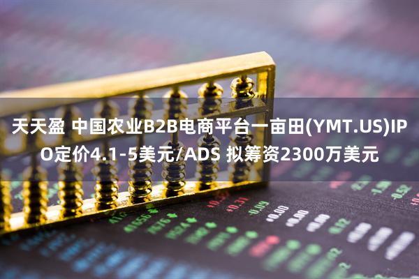 天天盈 中国农业B2B电商平台一亩田(YMT.US)IPO定价4.1-5美元/ADS 拟筹资2300万美元