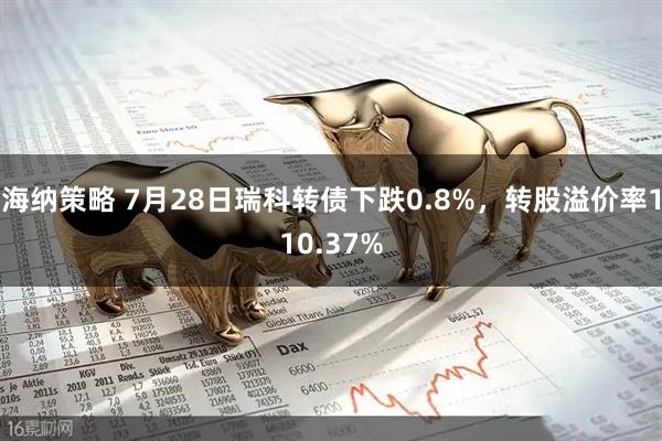 海纳策略 7月28日瑞科转债下跌0.8%,转股溢价率110.37%
