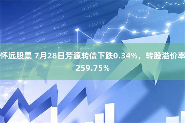 怀远股票 7月28日芳源转债下跌0.34%，转股溢价率259.75%