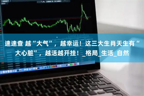 速速查 越“大气”，越幸运！这三大生肖天生有“大心脏”，越活越开挂！_格局_生活_自然