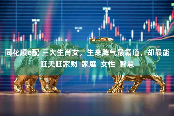 同花顺e配 三大生肖女，生来脾气最霸道，却最能旺夫旺家财_家庭_女性_智慧