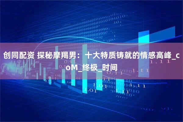 创同配资 探秘摩羯男：十大特质铸就的情感高峰_coM_终极_时间