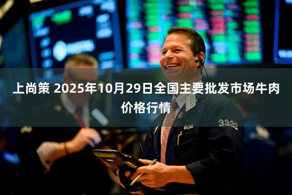 上尚策 2025年10月29日全国主要批发市场牛肉价格行情
