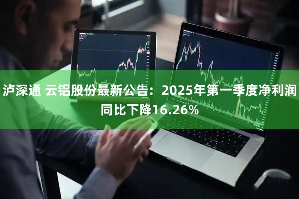 泸深通 云铝股份最新公告：2025年第一季度净利润同比下降16.26%