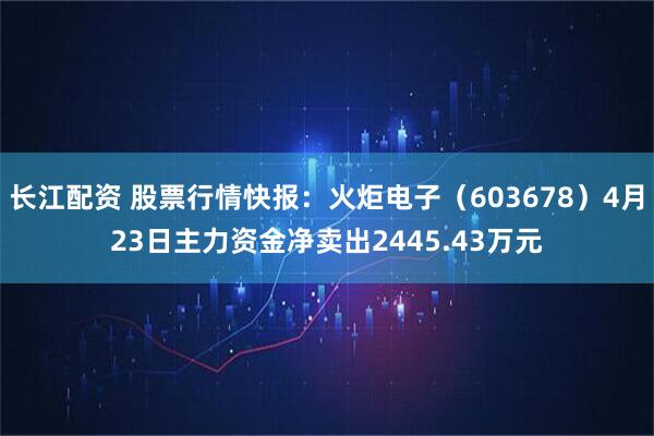 长江配资 股票行情快报：火炬电子（603678）4月23日主力资金净卖出2445.43万元