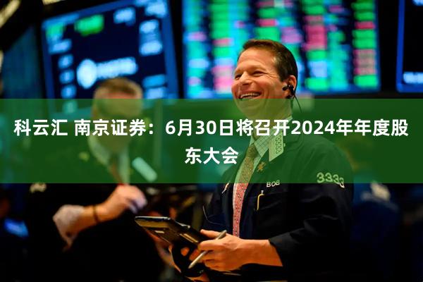 科云汇 南京证券：6月30日将召开2024年年度股东大会