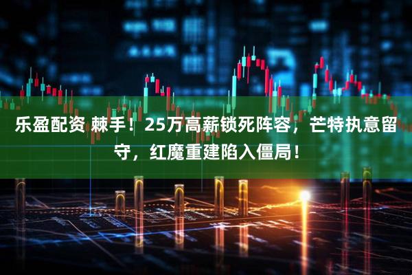乐盈配资 棘手！25万高薪锁死阵容，芒特执意留守，红魔重建陷入僵局！